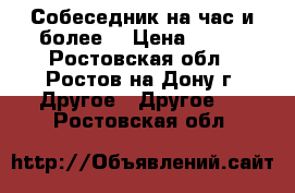 Собеседник на час и более. › Цена ­ 100 - Ростовская обл., Ростов-на-Дону г. Другое » Другое   . Ростовская обл.